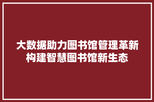 大数据助力图书馆管理革新构建智慧图书馆新生态