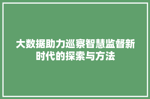 大数据助力巡察智慧监督新时代的探索与方法