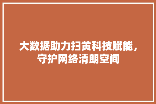 大数据助力扫黄科技赋能，守护网络清朗空间