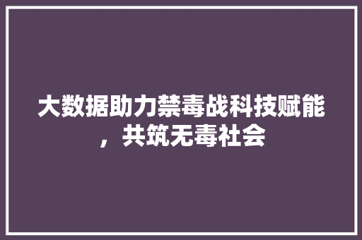 大数据助力禁毒战科技赋能，共筑无毒社会