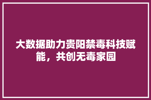 大数据助力贵阳禁毒科技赋能，共创无毒家园