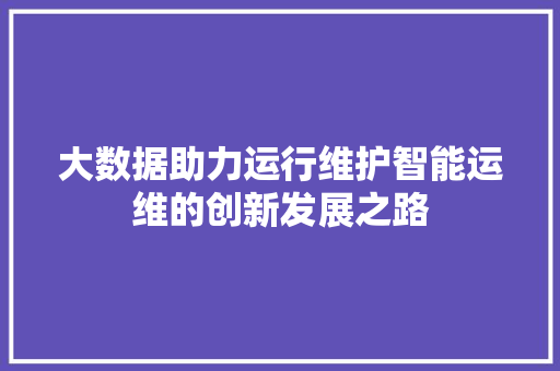 大数据助力运行维护智能运维的创新发展之路  第1张