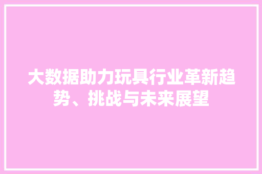 大数据助力玩具行业革新趋势、挑战与未来展望