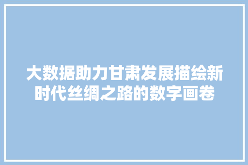 大数据助力甘肃发展描绘新时代丝绸之路的数字画卷  第1张