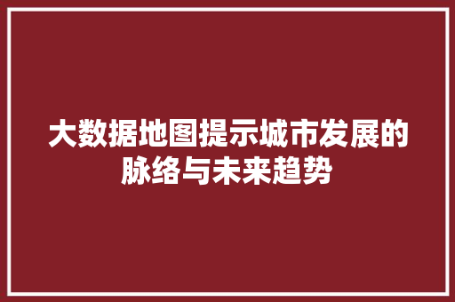 大数据地图提示城市发展的脉络与未来趋势