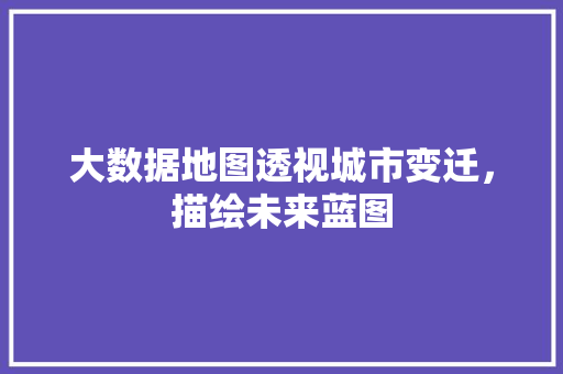 大数据地图透视城市变迁，描绘未来蓝图