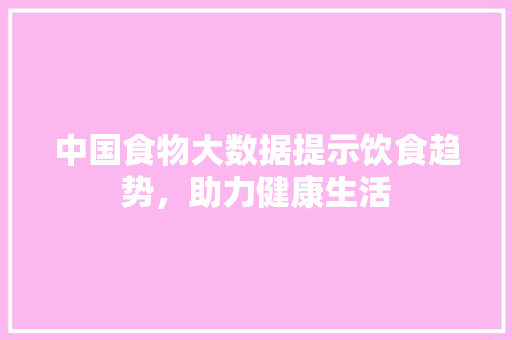 中国食物大数据提示饮食趋势，助力健康生活