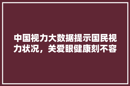 中国视力大数据提示国民视力状况，关爱眼健康刻不容缓