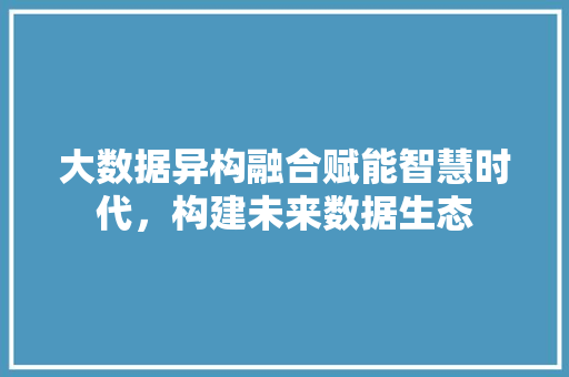 大数据异构融合赋能智慧时代，构建未来数据生态