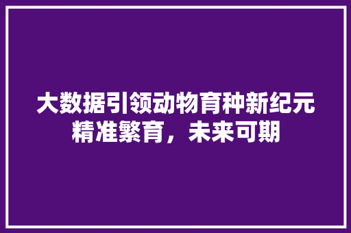 大数据引领动物育种新纪元精准繁育，未来可期