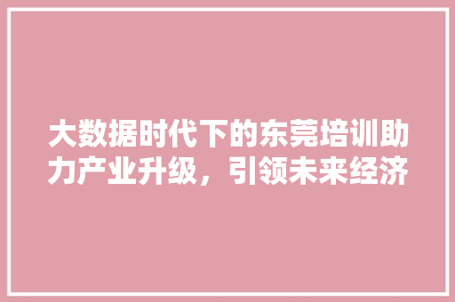大数据时代下的东莞培训助力产业升级，引领未来经济发展  第1张