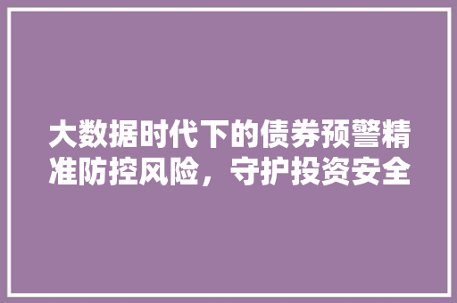 大数据时代下的债券预警精准防控风险，守护投资安全