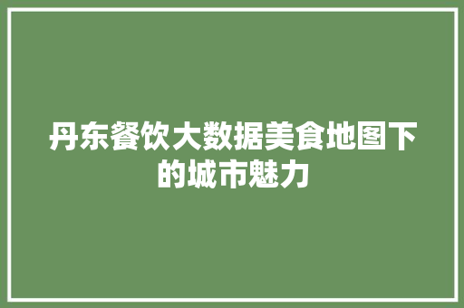 丹东餐饮大数据美食地图下的城市魅力