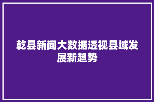 乾县新闻大数据透视县域发展新趋势  第1张