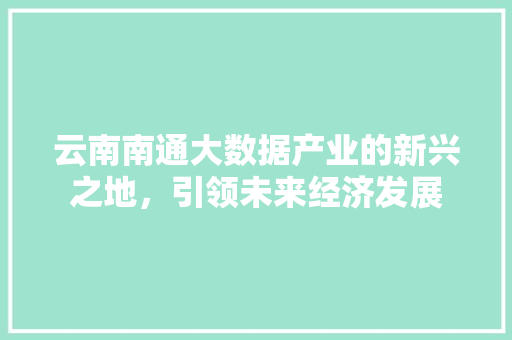 云南南通大数据产业的新兴之地，引领未来经济发展  第1张