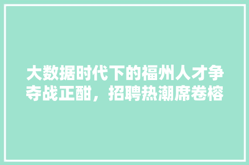 大数据时代下的福州人才争夺战正酣，招聘热潮席卷榕城  第1张