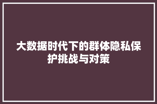 大数据时代下的群体隐私保护挑战与对策  第1张