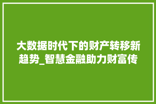 大数据时代下的财产转移新趋势_智慧金融助力财富传承