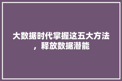 大数据时代掌握这五大方法，释放数据潜能