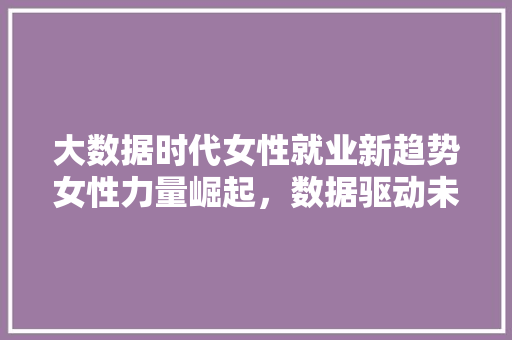 大数据时代女性就业新趋势女性力量崛起，数据驱动未来