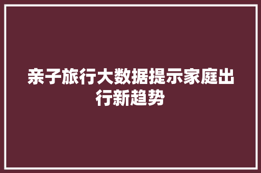 亲子旅行大数据提示家庭出行新趋势