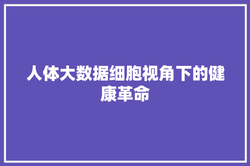 人体大数据细胞视角下的健康革命  第1张