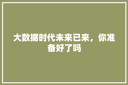 大数据时代未来已来，你准备好了吗  第1张