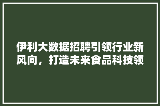 伊利大数据招聘引领行业新风向，打造未来食品科技领军者