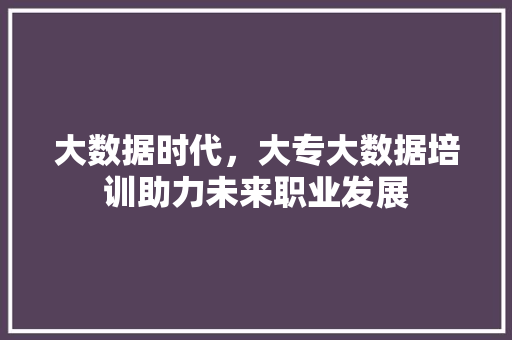 大数据时代，大专大数据培训助力未来职业发展
