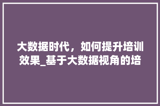 大数据时代，如何提升培训效果_基于大数据视角的培训步骤  第1张