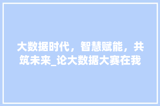大数据时代，智慧赋能，共筑未来_论大数据大赛在我国科技创新中的重要作用