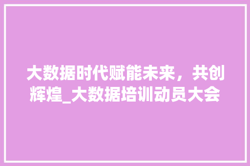 大数据时代赋能未来，共创辉煌_大数据培训动员大会纪实  第1张