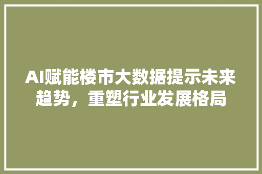 AI赋能楼市大数据提示未来趋势，重塑行业发展格局