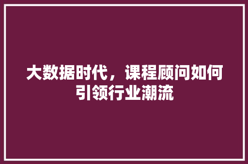 大数据时代，课程顾问如何引领行业潮流