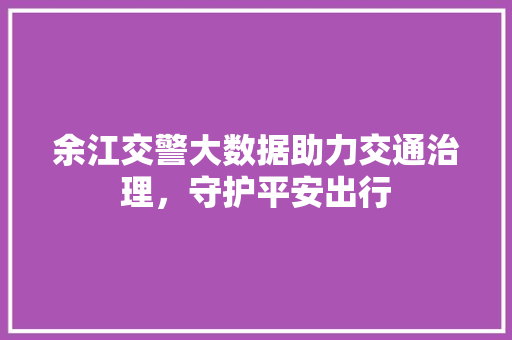 余江交警大数据助力交通治理，守护平安出行  第1张