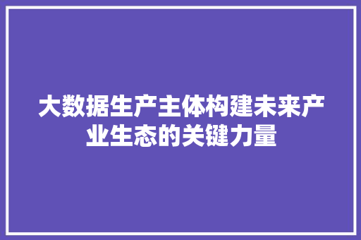 大数据生产主体构建未来产业生态的关键力量  第1张
