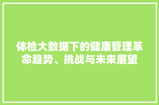 体检大数据下的健康管理革命趋势、挑战与未来展望  第1张