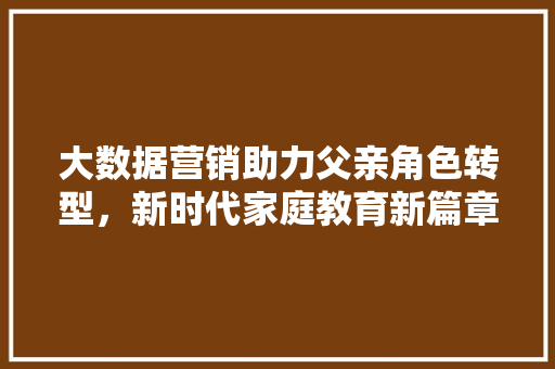 大数据营销助力父亲角色转型，新时代家庭教育新篇章