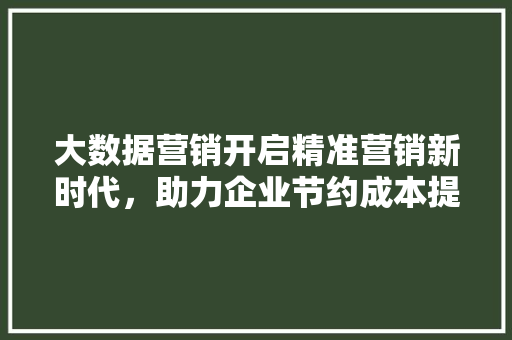 大数据营销开启精准营销新时代，助力企业节约成本提升效益
