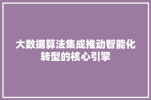 大数据算法集成推动智能化转型的核心引擎  第1张