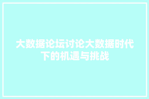 大数据论坛讨论大数据时代下的机遇与挑战  第1张