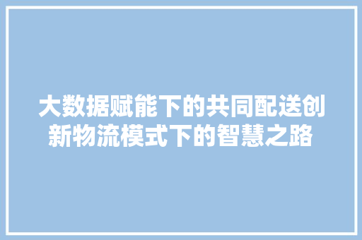 大数据赋能下的共同配送创新物流模式下的智慧之路  第1张