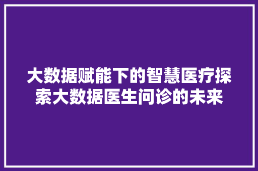 大数据赋能下的智慧医疗探索大数据医生问诊的未来