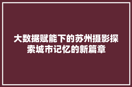 大数据赋能下的苏州摄影探索城市记忆的新篇章