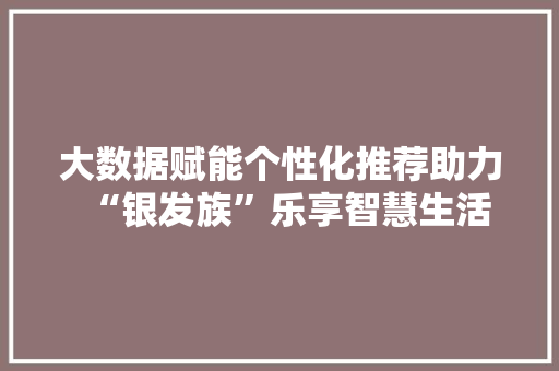 大数据赋能个性化推荐助力“银发族”乐享智慧生活  第1张