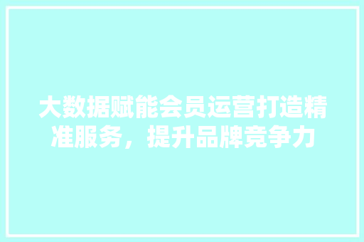 大数据赋能会员运营打造精准服务，提升品牌竞争力