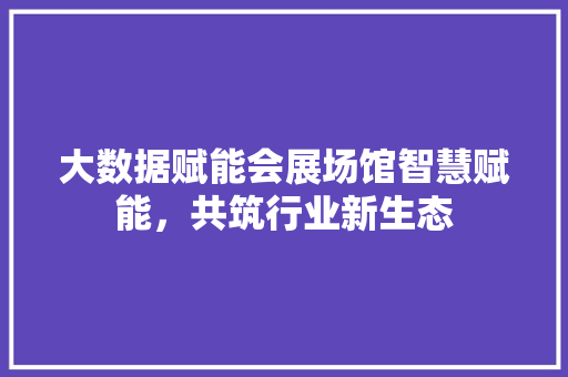 大数据赋能会展场馆智慧赋能，共筑行业新生态
