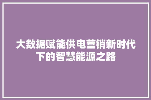 大数据赋能供电营销新时代下的智慧能源之路  第1张