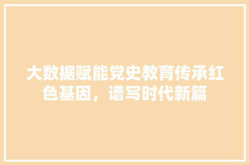 大数据赋能党史教育传承红色基因，谱写时代新篇  第1张