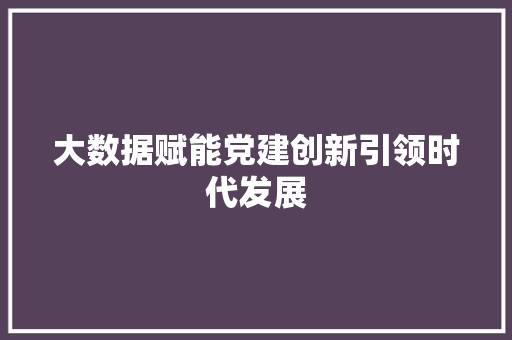 大数据赋能党建创新引领时代发展  第1张